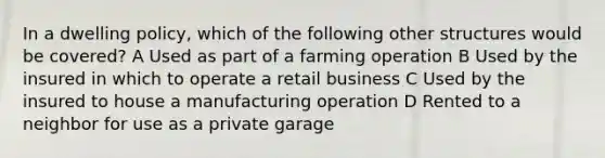 In a dwelling policy, which of the following other structures would be covered? A Used as part of a farming operation B Used by the insured in which to operate a retail business C Used by the insured to house a manufacturing operation D Rented to a neighbor for use as a private garage