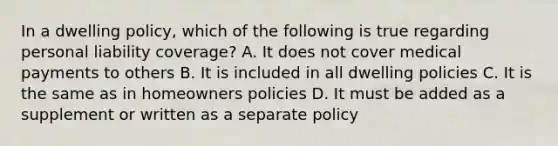 In a dwelling policy, which of the following is true regarding personal liability coverage? A. It does not cover medical payments to others B. It is included in all dwelling policies C. It is the same as in homeowners policies D. It must be added as a supplement or written as a separate policy