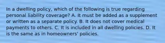 In a dwelling policy, which of the following is true regarding personal liability coverage? A. It must be added as a supplement or written as a separate policy. B. It does not cover medical payments to others. C. It is included in all dwelling policies. D. It is the same as in homeowners' policies.