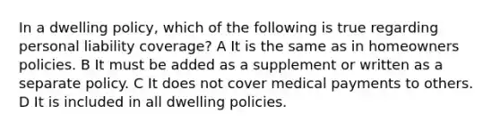 In a dwelling policy, which of the following is true regarding personal liability coverage? A It is the same as in homeowners policies. B It must be added as a supplement or written as a separate policy. C It does not cover medical payments to others. D It is included in all dwelling policies.