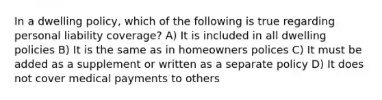 In a dwelling policy, which of the following is true regarding personal liability coverage? A) It is included in all dwelling policies B) It is the same as in homeowners polices C) It must be added as a supplement or written as a separate policy D) It does not cover medical payments to others