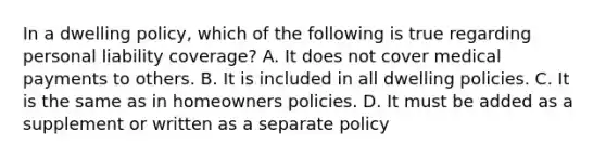 In a dwelling policy, which of the following is true regarding personal liability coverage? A. It does not cover medical payments to others. B. It is included in all dwelling policies. C. It is the same as in homeowners policies. D. It must be added as a supplement or written as a separate policy