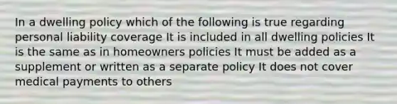 In a dwelling policy which of the following is true regarding personal liability coverage It is included in all dwelling policies It is the same as in homeowners policies It must be added as a supplement or written as a separate policy It does not cover medical payments to others