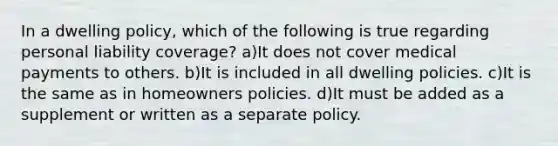 In a dwelling policy, which of the following is true regarding personal liability coverage? a)It does not cover medical payments to others. b)It is included in all dwelling policies. c)It is the same as in homeowners policies. d)It must be added as a supplement or written as a separate policy.