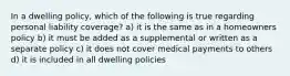 In a dwelling policy, which of the following is true regarding personal liability coverage? a) it is the same as in a homeowners policy b) it must be added as a supplemental or written as a separate policy c) it does not cover medical payments to others d) it is included in all dwelling policies