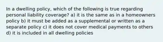 In a dwelling policy, which of the following is true regarding personal liability coverage? a) it is the same as in a homeowners policy b) it must be added as a supplemental or written as a separate policy c) it does not cover medical payments to others d) it is included in all dwelling policies