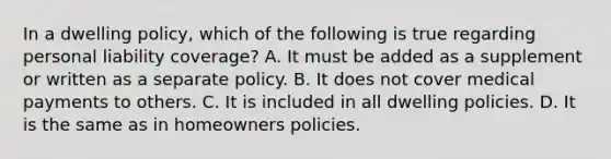 In a dwelling policy, which of the following is true regarding personal liability coverage? A. It must be added as a supplement or written as a separate policy. B. It does not cover medical payments to others. C. It is included in all dwelling policies. D. It is the same as in homeowners policies.