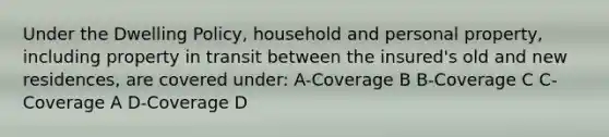 Under the Dwelling Policy, household and personal property, including property in transit between the insured's old and new residences, are covered under: A-Coverage B B-Coverage C C-Coverage A D-Coverage D