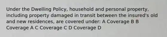 Under the Dwelling Policy, household and personal property, including property damaged in transit between the insured's old and new residences, are covered under: A Coverage B B Coverage A C Coverage C D Coverage D