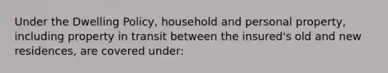 Under the Dwelling Policy, household and personal property, including property in transit between the insured's old and new residences, are covered under: