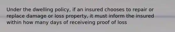 Under the dwelling policy, if an insured chooses to repair or replace damage or loss property, it must inform the insured within how many days of receiveing proof of loss