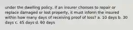 under the dwelling policy, if an insurer chooses to repair or replace damaged or lost property, it must inform the insured within how many days of receiving proof of loss? a. 10 days b. 30 days c. 45 days d. 60 days