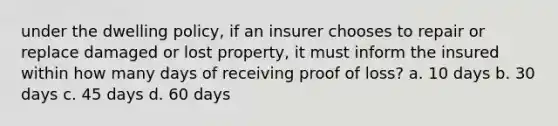 under the dwelling policy, if an insurer chooses to repair or replace damaged or lost property, it must inform the insured within how many days of receiving proof of loss? a. 10 days b. 30 days c. 45 days d. 60 days