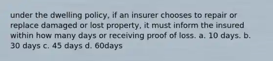 under the dwelling policy, if an insurer chooses to repair or replace damaged or lost property, it must inform the insured within how many days or receiving proof of loss. a. 10 days. b. 30 days c. 45 days d. 60days