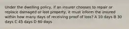 Under the dwelling policy, if an insurer chooses to repair or replace damaged or lost property, it must inform the insured within how many days of receiving proof of loss? A 10 days B 30 days C 45 days D 60 days