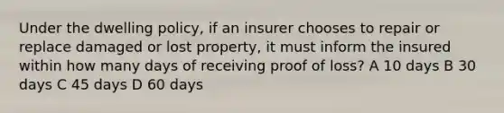 Under the dwelling policy, if an insurer chooses to repair or replace damaged or lost property, it must inform the insured within how many days of receiving proof of loss? A 10 days B 30 days C 45 days D 60 days