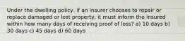 Under the dwelling policy, if an insurer chooses to repair or replace damaged or lost property, it must inform the insured within how many days of receiving proof of loss? a) 10 days b) 30 days c) 45 days d) 60 days