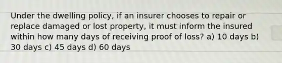 Under the dwelling policy, if an insurer chooses to repair or replace damaged or lost property, it must inform the insured within how many days of receiving proof of loss? a) 10 days b) 30 days c) 45 days d) 60 days