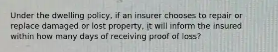 Under the dwelling policy, if an insurer chooses to repair or replace damaged or lost property, it will inform the insured within how many days of receiving proof of loss?