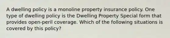 A dwelling policy is a monoline property insurance policy. One type of dwelling policy is the Dwelling Property Special form that provides open-peril coverage. Which of the following situations is covered by this policy?