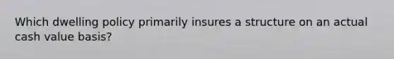 Which dwelling policy primarily insures a structure on an actual cash value basis?