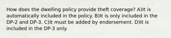 How does the dwelling policy provide theft coverage? A)It is automatically included in the policy. B)It is only included in the DP-2 and DP-3. C)It must be added by endorsement. D)It is included in the DP-3 only.