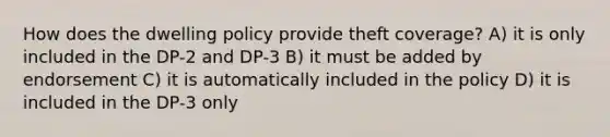 How does the dwelling policy provide theft coverage? A) it is only included in the DP-2 and DP-3 B) it must be added by endorsement C) it is automatically included in the policy D) it is included in the DP-3 only