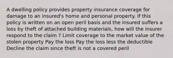 A dwelling policy provides property insurance coverage for damage to an insured's home and personal property. If this policy is written on an open peril basis and the insured suffers a loss by theft of attached building materials, how will the insurer respond to the claim ? Limit coverage to the market value of the stolen property Pay the loss Pay the loss less the deductible Decline the claim since theft is not a covered peril