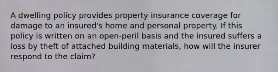 A dwelling policy provides property insurance coverage for damage to an insured's home and personal property. If this policy is written on an open-peril basis and the insured suffers a loss by theft of attached building materials, how will the insurer respond to the claim?