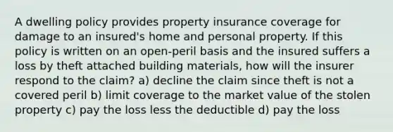 A dwelling policy provides property insurance coverage for damage to an insured's home and personal property. If this policy is written on an open-peril basis and the insured suffers a loss by theft attached building materials, how will the insurer respond to the claim? a) decline the claim since theft is not a covered peril b) limit coverage to the market value of the stolen property c) pay the loss less the deductible d) pay the loss