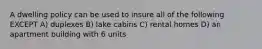 A dwelling policy can be used to insure all of the following EXCEPT A) duplexes B) lake cabins C) rental homes D) an apartment building with 6 units