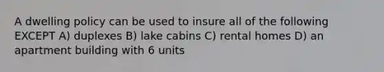 A dwelling policy can be used to insure all of the following EXCEPT A) duplexes B) lake cabins C) rental homes D) an apartment building with 6 units