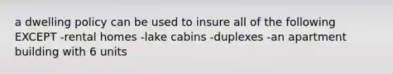 a dwelling policy can be used to insure all of the following EXCEPT -rental homes -lake cabins -duplexes -an apartment building with 6 units