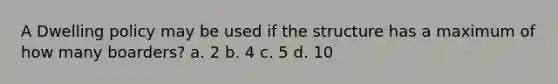 A Dwelling policy may be used if the structure has a maximum of how many boarders? a. 2 b. 4 c. 5 d. 10