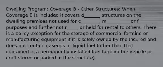 Dwelling Program: Coverage B - Other Structures: When Coverage B is included it covers d_______ structures on the dwelling premises not used for c________, m__________ or f______ purposes and further not r_____ or held for rental to others. There is a policy exception for the storage of commercial farming or manufacturing equipment if it is solely owned by the insured and does not contain gaseous or liquid fuel (other than that contained in a permanently installed fuel tank on the vehicle or craft stored or parked in the structure).