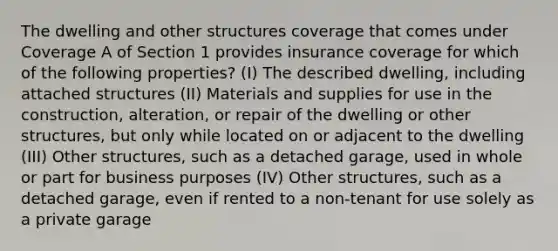 The dwelling and other structures coverage that comes under Coverage A of Section 1 provides insurance coverage for which of the following properties? (I) The described dwelling, including attached structures (II) Materials and supplies for use in the construction, alteration, or repair of the dwelling or other structures, but only while located on or adjacent to the dwelling (III) Other structures, such as a detached garage, used in whole or part for business purposes (IV) Other structures, such as a detached garage, even if rented to a non-tenant for use solely as a private garage