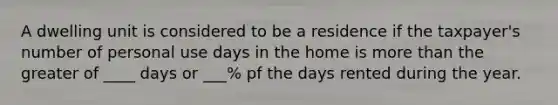 A dwelling unit is considered to be a residence if the taxpayer's number of personal use days in the home is more than the greater of ____ days or ___% pf the days rented during the year.