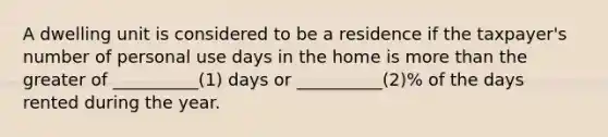 A dwelling unit is considered to be a residence if the taxpayer's number of personal use days in the home is more than the greater of __________(1) days or __________(2)% of the days rented during the year.