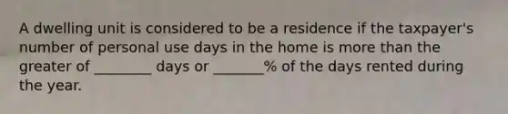 A dwelling unit is considered to be a residence if the taxpayer's number of personal use days in the home is more than the greater of ________ days or _______% of the days rented during the year.