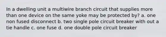 In a dwelling unit a multiwire branch circuit that supplies more than one device on the same yoke may be protected by? a. one non fused disconnect b. two single pole circuit breaker with out a tie handle c. one fuse d. one double pole circuit breaker