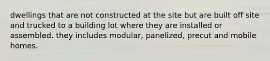 dwellings that are not constructed at the site but are built off site and trucked to a building lot where they are installed or assembled. they includes modular, panelized, precut and mobile homes.