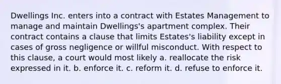 Dwellings Inc. enters into a contract with Estates Management to manage and maintain Dwellings's apartment complex. Their contract contains a clause that limits Estates's liability except in cases of gross negligence or willful misconduct. With respect to this clause, a court would most likely a. reallocate the risk expressed in it. b. enforce it. c. reform it. d. refuse to enforce it.