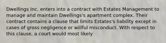 Dwellings Inc. enters into a contract with Estates Management to manage and maintain Dwellings's apartment complex. Their contract contains a clause that limits Estates's liability except in cases of gross negligence or willful misconduct. With respect to this clause, a court would most likely