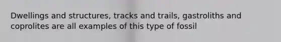 Dwellings and structures, tracks and trails, gastroliths and coprolites are all examples of this type of fossil