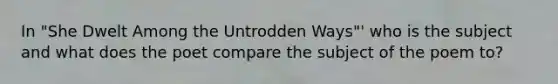 In "She Dwelt Among the Untrodden Ways"' who is the subject and what does the poet compare the subject of the poem to?