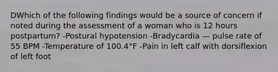 DWhich of the following findings would be a source of concern if noted during the assessment of a woman who is 12 hours postpartum? -Postural hypotension -Bradycardia — pulse rate of 55 BPM -Temperature of 100.4°F -Pain in left calf with dorsiflexion of left foot