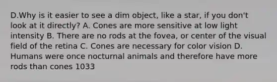 D.Why is it easier to see a dim object, like a star, if you don't look at it directly? A. Cones are more sensitive at low light intensity B. There are no rods at the fovea, or center of the visual field of the retina C. Cones are necessary for color vision D. Humans were once nocturnal animals and therefore have more rods than cones 1033