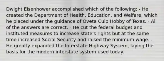 Dwight Eisenhower accomplished which of the following: - He created the Department of Health, Education, and Welfare, which he placed under the guidance of Oveta Culp Hobby of Texas. - All of the answers are correct. - He cut the federal budget and instituted measures to increase state's rights but at the same time increased Social Security and raised the minimum wage. - He greatly expanded the Interstate Highway System, laying the basis for the modern interstate system used today.