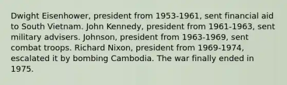 Dwight Eisenhower, president from 1953-1961, sent financial aid to South Vietnam. John Kennedy, president from 1961-1963, sent military advisers. Johnson, president from 1963-1969, sent combat troops. Richard Nixon, president from 1969-1974, escalated it by bombing Cambodia. The war finally ended in 1975.