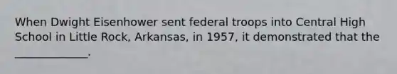 When Dwight Eisenhower sent federal troops into Central High School in Little Rock, Arkansas, in 1957, it demonstrated that the _____________.